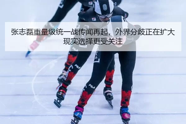 张志磊重量级统一战传闻再起，外界分歧正在扩大现实选择更受关注